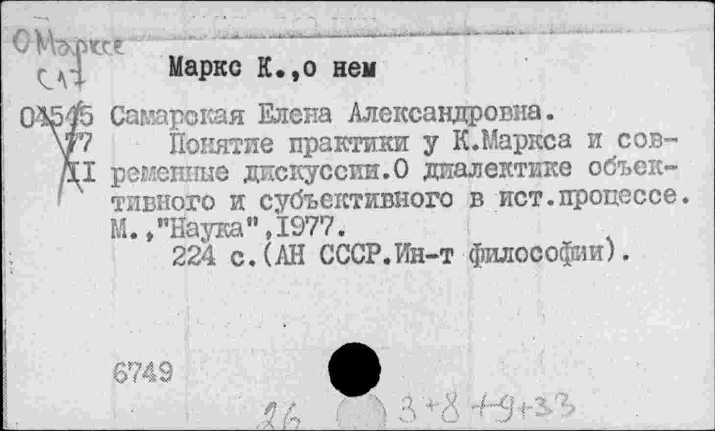 ﻿Маркс К»,о нем
Самарская Елена Александровна.
Понятие практики у К.Маркса и современные дискуссии.О диалектике объективного и субъективного в ист.процессе. М./Наука”,1977.
224 с. (АН СССР.Ин-т философии).